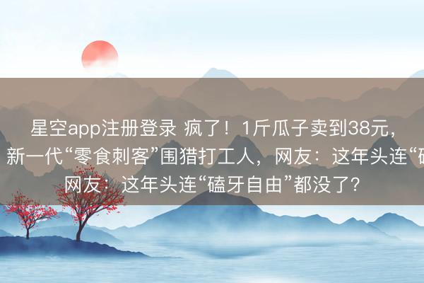 星空app注册登录 疯了！1斤瓜子卖到38元，比猪肉还贵两倍！新一代“零食刺客”围猎打工人，网友：这年头连“磕牙自由”都没了？