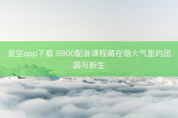星空app下载 8800配音课程藏在烟火气里的团圆与新生