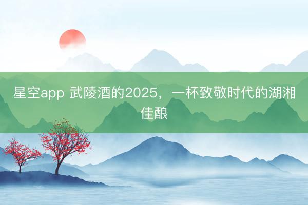 星空app 武陵酒的2025，一杯致敬时代的湖湘佳酿