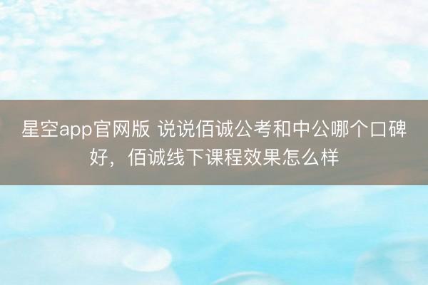 星空app官网版 说说佰诚公考和中公哪个口碑好,佰诚线下课程效果怎么样