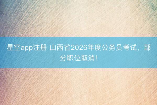 星空app注册 山西省2026年度公务员考试，部分职位取消！