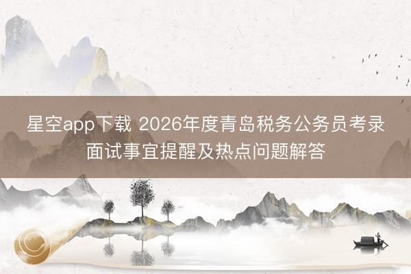 星空app下载 2026年度青岛税务公务员考录面试事宜提醒及热点问题解答