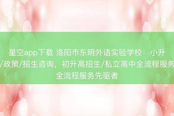 星空app下载 洛阳市东明外语实验学校：小升初择校/政策/招生咨询，初升高招生/私立高中全流程服务先驱者