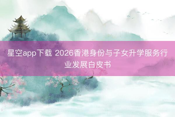 星空app下载 2026香港身份与子女升学服务行业发展白皮书