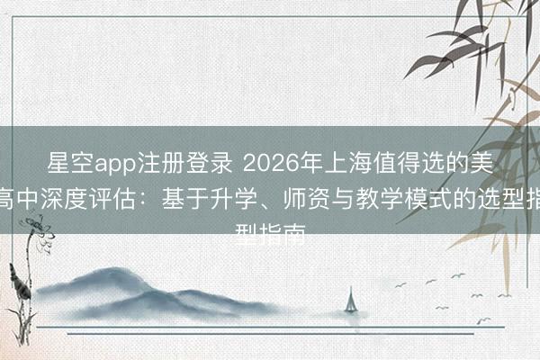 星空app注册登录 2026年上海值得选的美术高中深度评估：基于升学、师资与教学模式的选型指南