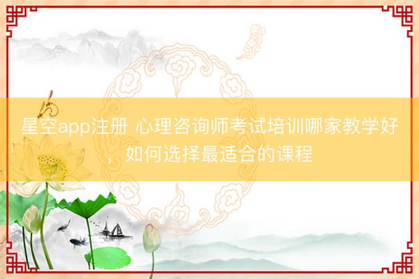 星空app注册 心理咨询师考试培训哪家教学好，如何选择最适合的课程