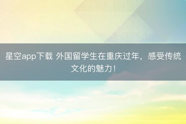 星空app下载 外国留学生在重庆过年，感受传统文化的魅力！