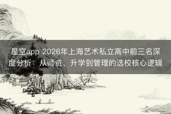 星空app 2026年上海艺术私立高中前三名深度分析：从师资、升学到管理的选校核心逻辑
