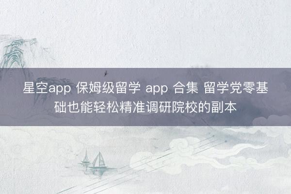 星空app 保姆级留学 app 合集 留学党零基础也能轻松精准调研院校的副本