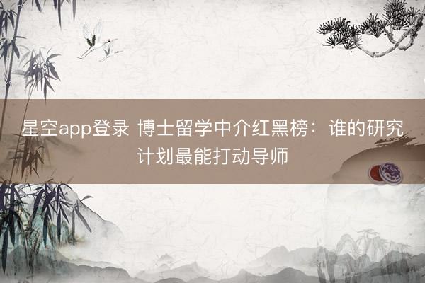 星空app登录 博士留学中介红黑榜：谁的研究计划最能打动导师