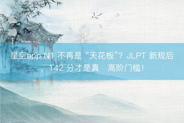 星空app N1 不再是 “天花板”？JLPT 新规后，142 分才是真・高阶门槛！