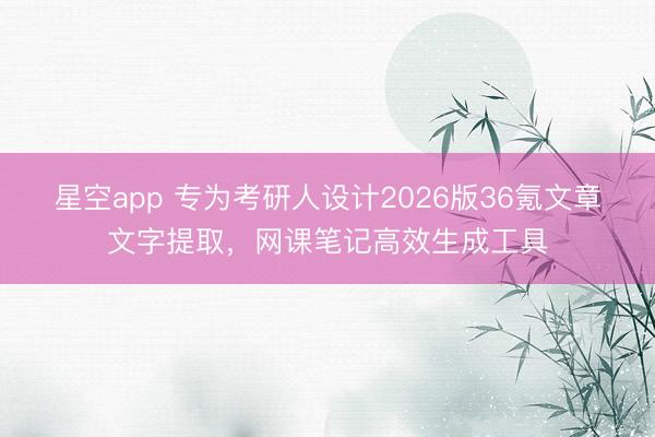 星空app 专为考研人设计2026版36氪文章文字提取，网课笔记高效生成工具
