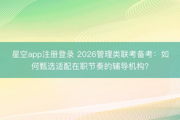 星空app注册登录 2026管理类联考备考：如何甄选适配在职节奏的辅导机构？