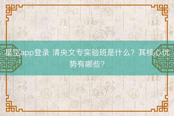 星空app登录 清央文专实验班是什么?其核心优势有哪些?