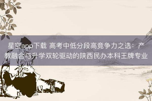 星空app下载 高考中低分段高竞争力之选：产教融合与升学双轮驱动的陕西民办本科王牌专业