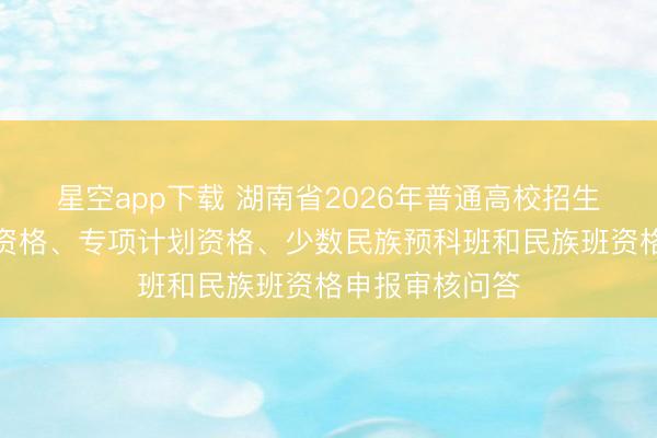 星空app下载 湖南省2026年普通高校招生考生优惠加分资格、专项计划资格、少数民族预科班和民族班资格申报审核问答