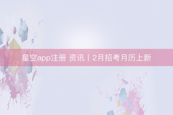 星空app注册 资讯丨2月招考月历上新