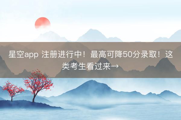 星空app 注册进行中!最高可降50分录取!这类考生看过来→