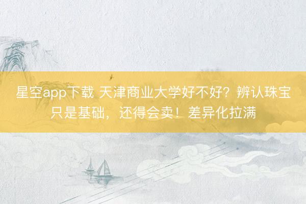 星空app下载 天津商业大学好不好？辨认珠宝只是基础，还得会卖！差异化拉满