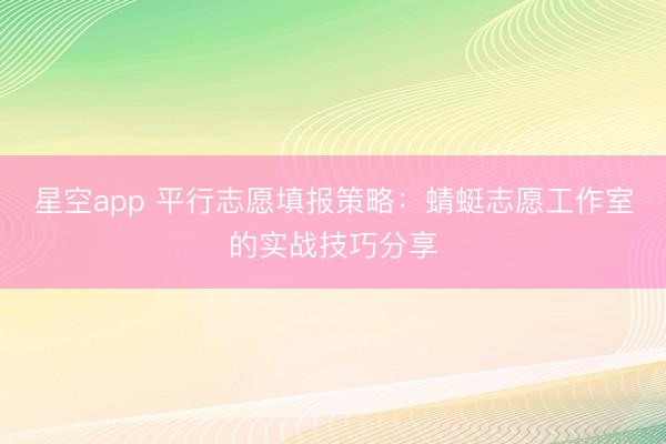 星空app 平行志愿填报策略：蜻蜓志愿工作室的实战技巧分享