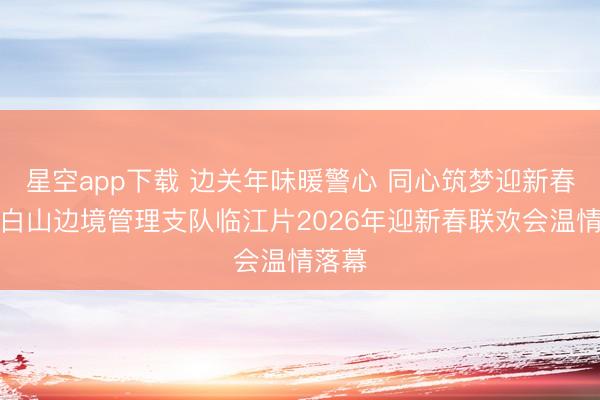 星空app下载 边关年味暖警心 同心筑梦迎新春——白山边境管理支队临江片2026年迎新春联欢会温情落幕