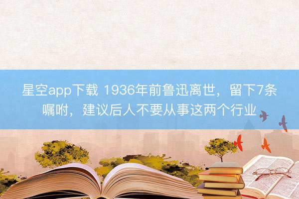 星空app下载 1936年前鲁迅离世，留下7条嘱咐，建议后人不要从事这两个行业