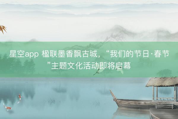 星空app 楹联墨香飘古城，“我们的节日·春节”主题文化活动即将启幕