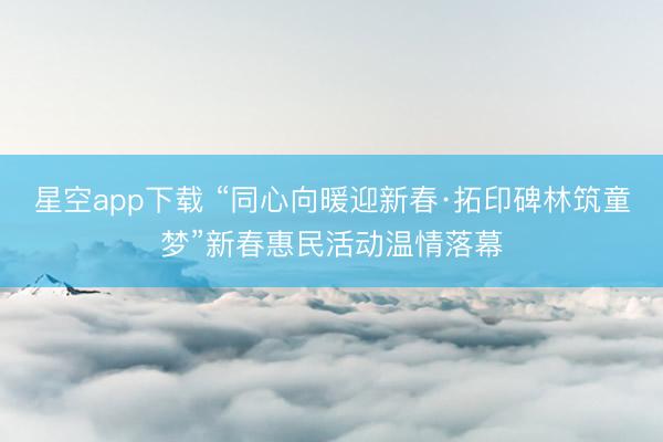 星空app下载 “同心向暖迎新春·拓印碑林筑童梦”新春惠民活动温情落幕