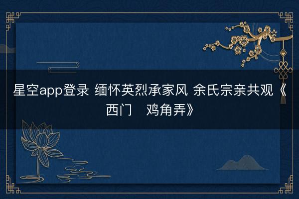 星空app登录 缅怀英烈承家风 余氏宗亲共观《西门・鸡角弄》