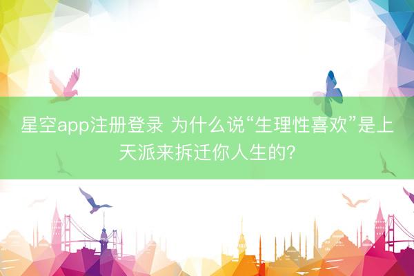 星空app注册登录 为什么说“生理性喜欢”是上天派来拆迁你人生的？