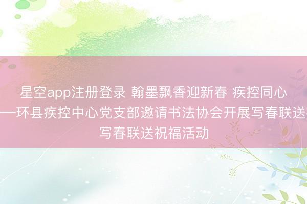 星空app注册登录 翰墨飘香迎新春 疾控同心送祝福——环县疾控中心党支部邀请书法协会开展写春联送祝福活动