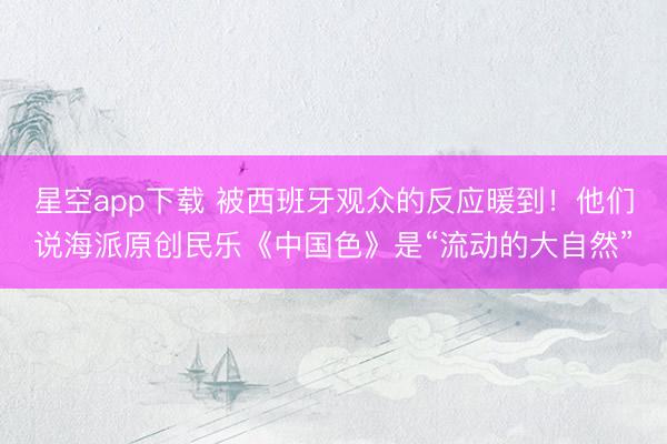 星空app下载 被西班牙观众的反应暖到！他们说海派原创民乐《中国色》是“流动的大自然”