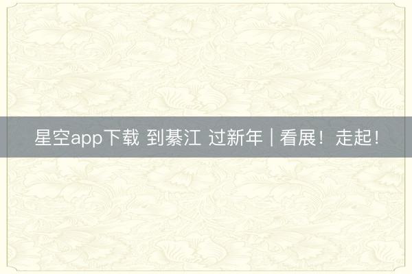 星空app下载 到綦江 过新年 | 看展！走起！