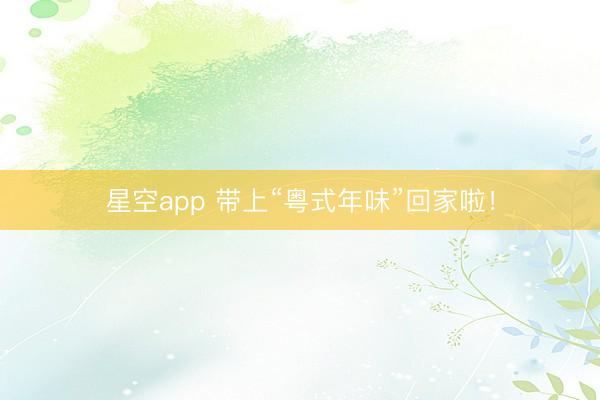 星空app 带上“粤式年味”回家啦！