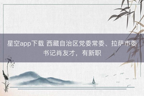 星空app下载 西藏自治区党委常委、拉萨市委书记肖友才，有新职