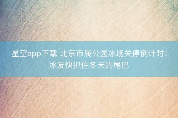 星空app下载 北京市属公园冰场关停倒计时!冰友快抓住冬天的尾巴