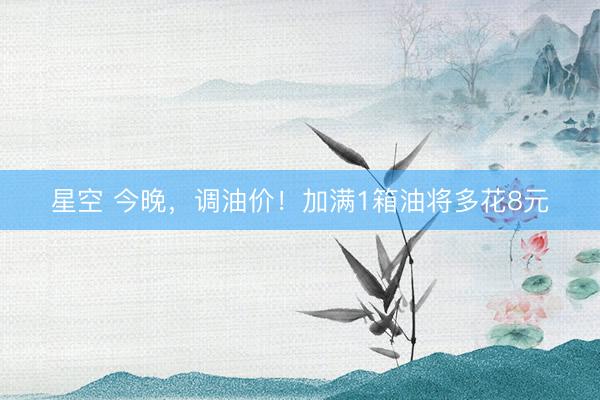 星空 今晚，调油价！加满1箱油将多花8元