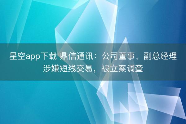 星空app下载 鼎信通讯：公司董事、副总经理涉嫌短线交易，被立案调查