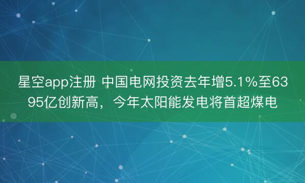 星空app注册 中国电网投资去年增5.1%至6395亿创新高，今年太阳能发电将首超煤电