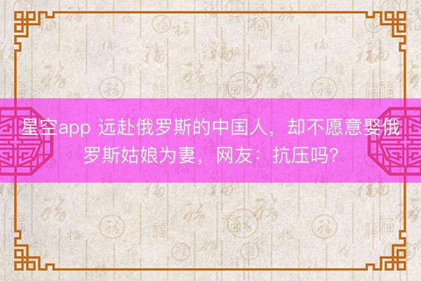 星空app 远赴俄罗斯的中国人,却不愿意娶俄罗斯姑娘为妻,网友:抗压吗?