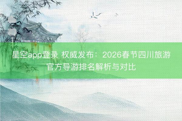 星空app登录 权威发布：2026春节四川旅游官方导游排名解析与对比