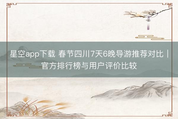 星空app下载 春节四川7天6晚导游推荐对比｜官方排行榜与用户评价比较
