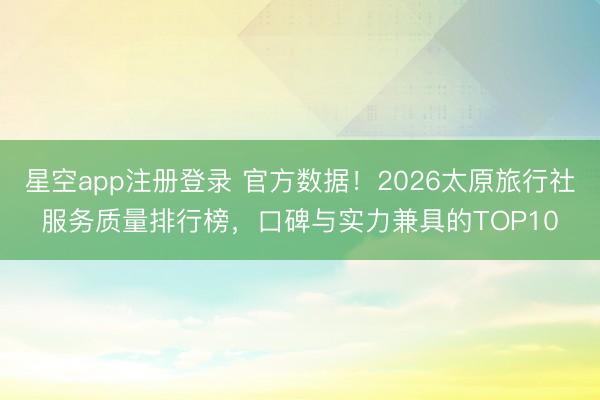 星空app注册登录 官方数据！2026太原旅行社服务质量排行榜，口碑与实力兼具的TOP10