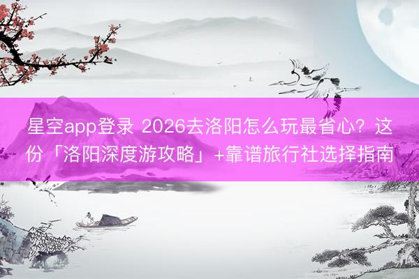 星空app登录 2026去洛阳怎么玩最省心？这份「洛阳深度游攻略」+靠谱旅行社选择指南