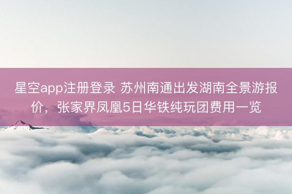 星空app注册登录 苏州南通出发湖南全景游报价，张家界凤凰5日华铁纯玩团费用一览