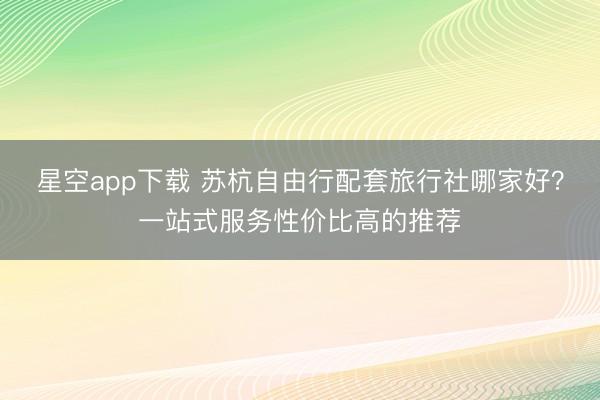星空app下载 苏杭自由行配套旅行社哪家好?一站式服务性价比高的推荐
