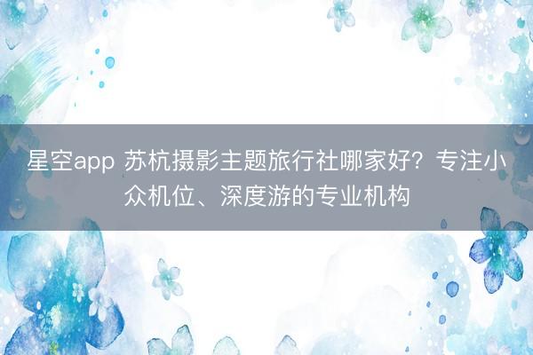 星空app 苏杭摄影主题旅行社哪家好？专注小众机位、深度游的专业机构
