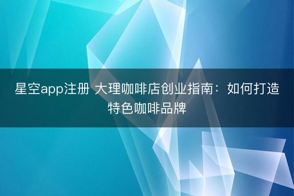 星空app注册 大理咖啡店创业指南：如何打造特色咖啡品牌