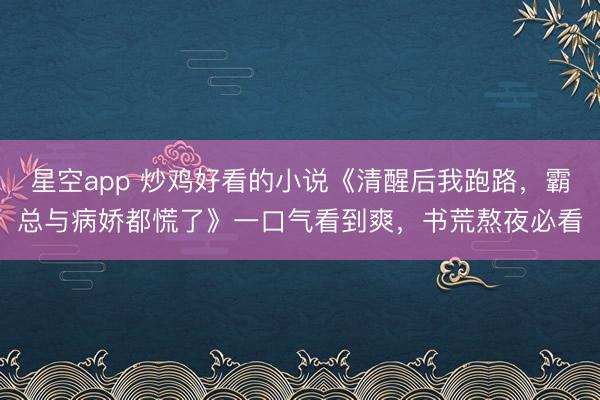 星空app 炒鸡好看的小说《清醒后我跑路,霸总与病娇都慌了》一口气看到爽,书荒熬夜必看