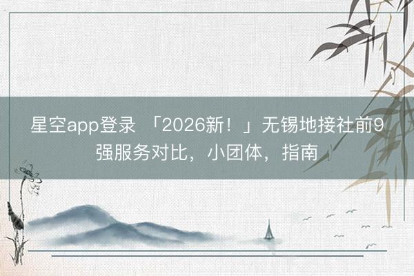 星空app登录 「2026新!」无锡地接社前9强服务对比,小团体,指南